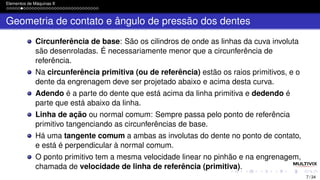 Elementos de Máquinas II
Geometria de contato e ângulo de pressão dos dentes
Circunferência de base: São os cilindros de onde as linhas da cuva involuta
são desenroladas. É necessariamente menor que a circunferência de
referência.
Na circunferência primitiva (ou de referência) estão os raios primitivos, e o
dente da engrenagem deve ser projetado abaixo e acima desta curva.
Adendo é a parte do dente que está acima da linha primitiva e dedendo é
parte que está abaixo da linha.
Linha de ação ou normal comum: Sempre passa pelo ponto de referência
primitivo tangenciando as circunferências de base.
Há uma tangente comum a ambas as involutas do dente no ponto de contato,
e está é perpendicular à normal comum.
O ponto primitivo tem a mesma velocidade linear no pinhão e na engrenagem,
chamada de velocidade de linha de referência (primitiva).
7 / 34
 