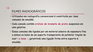 FILMES RADIOGRÁFICOS
• Utilizados em radiografia convencional é constituído por duas
camadas de emulsão.
• Cada camada contém cristais de brometo de prata suspensos em
uma gelatina.
• Essas camadas são ligadas por um material adesivo de espessura fina
a ambos os lados de um suporte transparente de poliéster tingido de
azul – a base -, garantindo uma ligação firme entre suporte e
emulsão.
14
 