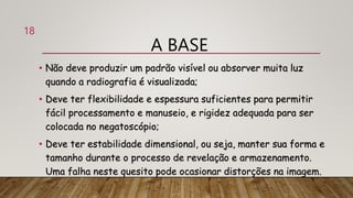 A BASE
• Não deve produzir um padrão visível ou absorver muita luz
quando a radiografia é visualizada;
• Deve ter flexibilidade e espessura suficientes para permitir
fácil processamento e manuseio, e rigidez adequada para ser
colocada no negatoscópio;
• Deve ter estabilidade dimensional, ou seja, manter sua forma e
tamanho durante o processo de revelação e armazenamento.
Uma falha neste quesito pode ocasionar distorções na imagem.
18
 