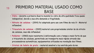 PRIMEIRO MATERIAL USADO COMO
BASE
• Vidro – durante a primeira Guerra mundial (o vidro de alta qualidade ficou quase
indisponível, devido a sua alta demanda e fragilidade.
• Nitrato de celulose – (1914) foi adaptado para uso com filme de raio X – Material
inflamável.
• Triacetato de celulose – (1920) material com propriedades similar às do nitrato
de celulose, mas não inflamável.
• Poliéster – (1960) mais resistente à deformação com o tempo e mais forte do que
o triacetato de celulose, permitindo um transporte mais rápido através das
processadoras automáticas, equipamentos utilizados na revelação dos filmes.
• Cristais de haleto de prata – material sensível a luz emitida pelo écran.
19
 