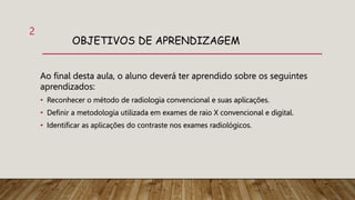 OBJETIVOS DE APRENDIZAGEM
Ao final desta aula, o aluno deverá ter aprendido sobre os seguintes
aprendizados:
• Reconhecer o método de radiologia convencional e suas aplicações.
• Definir a metodologia utilizada em exames de raio X convencional e digital.
• Identificar as aplicações do contraste nos exames radiológicos.
2
 