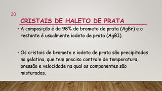CRISTAIS DE HALETO DE PRATA
• A composição é de 98% de brometo de prata (AgBr) e o
restante é usualmente iodeto de prata (AgBI).
• Os cristais de brometo e iodeto de prata são precipitados
na gelatina, que tem preciso controle de temperatura,
pressão e velocidade na qual os componentes são
misturados.
20
 