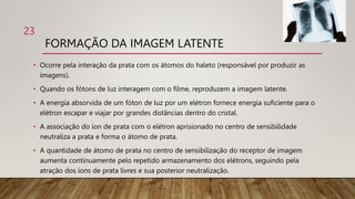 FORMAÇÃO DA IMAGEM LATENTE
• Ocorre pela interação da prata com os átomos do haleto (responsável por produzir as
imagens).
• Quando os fótons de luz interagem com o filme, reproduzem a imagem latente.
• A energia absorvida de um fóton de luz por um elétron fornece energia suficiente para o
elétron escapar e viajar por grandes distâncias dentro do cristal.
• A associação do íon de prata com o elétron aprisionado no centro de sensibilidade
neutraliza a prata e forma o átomo de prata.
• A quantidade de átomo de prata no centro de sensibilização do receptor de imagem
aumenta continuamente pelo repetido armazenamento dos elétrons, seguindo pela
atração dos íons de prata livres e sua posterior neutralização.
23
 