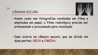 CÂMARA ESCURA
• Assim como nas fotografias reveladas em filme e
ampliadas em papel, o filme radiológico precisa ser
armazenado e processado para revelação.
• Isso ocorre na câmera escura, que se divide em
duas partes: SECA e ÚMIDA.
26
 