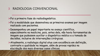 RADIOLOGIA CONVENCIONAL
Foi a primeira fase do radiodiagnóstico.
Foi a modalidade que desenvolveu os primeiros exames por imagem
realizado com pacientes.
Desempenhou um papel importante no avanço científico,
especialmente na medicina, pois, antes dela, não havia ferramentas de
imagem que pudessem auxiliar o diagnóstico médico e a tomada de
decisões, inclusive de intervenções cirúrgicas.
Atualmente, a radiologia digital atua com excelência em definição,
contraste e qualidade na imagem, além de provas rapidez na
elucidação dos mais diversos casos clínicos.
3
 
