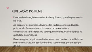 REVELAÇÃO DO FILME
• É necessário imergi-lo em substâncias químicas, que são preparadas
no local.
• Ao preparar os químicos, devemos ter cuidado com sua diluição,
pois, se não ficarem de acordo com a recomendação, a
concentração será alterada e, consequentemente, ocorrerá perda na
qualidade das imagens.
• Deve-se agitar os químicos diariamente, para manter o equilíbrio de
sua concentração, em sentido horário, suavemente, por um tempo
de 15s.
30
 