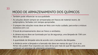MODO DE ARMAZENAMENTO DOS QUÍMICOS
• Também pode influenciar na sua qualidade.
• As soluções devem sempre ser armazenadas em frascos de material neutro, de
polipropileno, fechadas com tampas apropriadas.
• O preparo das soluções novas deve ser feito com muito cuidado, para evitar a mistura
excessiva com o ar.
• O local de armazenamento deve ser fresco e ventilados.
• A câmera escura deve ser iluminada por luz de segurança, uma lâmpada de 15W com
filtro de cor âmbar.
• A quantidade de lâmpada vária de acordo com o tamanho das lâmpadas.
• A distância entre a lâmpada e a bancada não deve ser menos do que 1,5 m, e os
filmes não podem ficar expostos aos raios de luz por mais do que 60 segundos, pois
começam um processo de velamento progressivo.
33
 