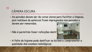 CÂMERA ESCURA
• As paredes devem ser de cores claras para facilitar a limpeza,
pois resíduos de químicos ficam impregnados nas paredes e
devem ser removidos.
• Não é permitido fazer refeições dentro da câmera escura.
• A falta de higiene pode danificar os écrans e comprometer a
qualidade dos exames radiológicos.
35
 