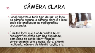 CÂMERA CLARA
• Local exposto a todo tipo de luz, ao lado
da câmera escura, a câmera clara é o local
onde são analisadas as radiografias
processadas.
• É nesse local que é observadas se as
radiografias estão com boa qualidade,
bem como se estão identificadas
corretamente com o nome, data, exame
realizado, número de identificação, etc.
36
 