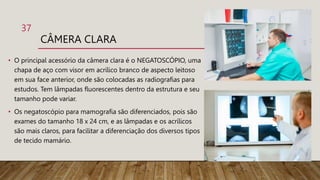 CÂMERA CLARA
• O principal acessório da câmera clara é o NEGATOSCÓPIO, uma
chapa de aço com visor em acrílico branco de aspecto leitoso
em sua face anterior, onde são colocadas as radiografias para
estudos. Tem lâmpadas fluorescentes dentro da estrutura e seu
tamanho pode variar.
• Os negatoscópio para mamografia são diferenciados, pois são
exames do tamanho 18 x 24 cm, e as lâmpadas e os acrílicos
são mais claros, para facilitar a diferenciação dos diversos tipos
de tecido mamário.
37
 