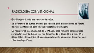 RADIOLOGIA CONVENCIONAL
• É até hoje utilizada nos serviços de saúde.
• Se diferencia de outros exames por imagem pela maneira como os fótons
de raios X interagem com os seus receptores de imagem.
• Os receptores são chamados de CHASSIS; eles têm uma apresentação
retangular e estão disponíveis nos tamanhos 13 x 18cm, 18 x 24cm, 24 x
30cm, 30 x 40cm e 35 x 43, que são exatamente os mesmos tamanhos dos
filmes radiográficos.
4
 