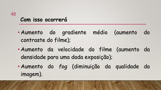 Com isso ocorrerá
• Aumento do gradiente médio (aumento do
contraste do filme);
• Aumento da velocidade do filme (aumento da
densidade para uma dada exposição);
• Aumento do fog (diminuição da qualidade da
imagem).
48
 