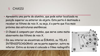 CHASSI
• Apresenta uma parte de alumínio, que pode estar localizada na
posição superior ou anterior do objeto. Esta parte é destinada a
receber os fótons de raio X, ou seja, é a parte que fica mais
próxima das estruturas anatômicas.
• O Chassi é composto por chumbo, que serve como material
absorvente dos fótons de raio X.
• Em seu interior se encontram os ÉCRANS, ou TELAS
INTENSIFICADORAS: um na parte superior, outro na parte
inferior. Entre os écrans é colocado o filme radiográfico.
5
 