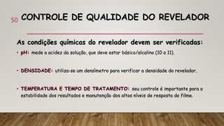 CONTROLE DE QUALIDADE DO REVELADOR
As condições químicas do revelador devem ser verificadas:
mede a acidez da solução, que deve estar básico/alcalino (10 a 11).
utiliza-se um densímetro para verificar a densidade do revelador.
seu controle é importante para a
estabilidade dos resultados e manutenção dos altos níveis de resposta do filme.
50
 