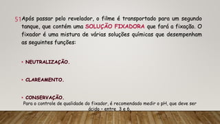 51Após passar pelo revelador, o filme é transportado para um segundo
tanque, que contém uma SOLUÇÃO FIXADORA que fará a fixação. O
fixador é uma mistura de várias soluções químicas que desempenham
as seguintes funções:
Para o controle de qualidade do fixador, é recomendado medir o pH, que deve ser
ácido – entre 3 e 6.
 