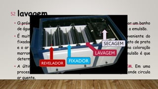 lavagem
• O próximo estágio é fazer a lavagem do filme, passando-o por um banho
de água para retirar dele a solução fixadora em contato com a emulsão.
• É muito importante que se remova todo o tiossulfato proveniente do
fixador, pois, se ele não for retirado, pode reagir com o nitrato de prata
e o ar e formar o sulfato de prata, dando à radiografia uma coloração
marrom-amarelada. A qualidade de tiossulfato retira na emulsão é que
determina a vida útil do filme.
• A última etapa do processamento do filme é a SECAGEM. Em uma
processadora automática, o filme passa em uma câmara por onde circula
ar quente.
52
LAVAGEM
SECAGEM
 