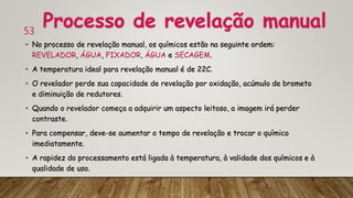 53
• No processo de revelação manual, os químicos estão na seguinte ordem:
REVELADOR, ÁGUA, FIXADOR, ÁGUA e SECAGEM.
• A temperatura ideal para revelação manual é de 22C.
• O revelador perde sua capacidade de revelação por oxidação, acúmulo de brometo
e diminuição de redutores.
• Quando o revelador começa a adquirir um aspecto leitoso, a imagem irá perder
contraste.
• Para compensar, deve-se aumentar o tempo de revelação e trocar o químico
imediatamente.
• A rapidez do processamento está ligada à temperatura, à validade dos químicos e à
qualidade de uso.
 