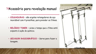 Acessório para revelação manual
• COLGADURAS – são argolas retangulares de aço
inoxidável com 4 presilhas, para prender os filmes.
• RELÓGIO TIMER – avisa o tempo que o filme está
exposto à ação do químico.
• SECADOR RADIOGRÁFICO – Serve para fazer a
lavagem.
54
colgaduras
 
