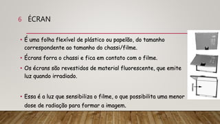 ÉCRAN
• É uma folha flexível de plástico ou papelão, do tamanho
correspondente ao tamanho do chassi/filme.
• Écrans forra o chassi e fica em contato com o filme.
• Os écrans são revestidos de material fluorescente, que emite
luz quando irradiado.
• Essa é a luz que sensibiliza o filme, o que possibilita uma menor
dose de radiação para formar a imagem.
6
 