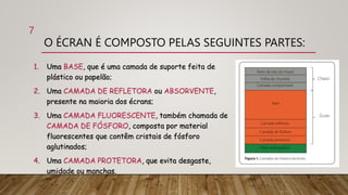 O ÉCRAN É COMPOSTO PELAS SEGUINTES PARTES:
1. Uma BASE, que é uma camada de suporte feita de
plástico ou papelão;
2. Uma CAMADA DE REFLETORA ou ABSORVENTE,
presente na maioria dos écrans;
3. Uma CAMADA FLUORESCENTE, também chamada de
CAMADA DE FÓSFORO, composta por material
fluorescentes que contêm cristais de fósforo
aglutinados;
4. Uma CAMADA PROTETORA, que evita desgaste,
umidade ou manchas.
7
 