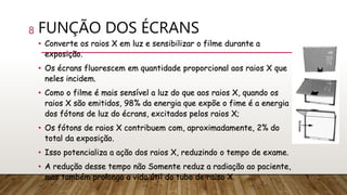 FUNÇÃO DOS ÉCRANS
• Converte os raios X em luz e sensibilizar o filme durante a
exposição.
• Os écrans fluorescem em quantidade proporcional aos raios X que
neles incidem.
• Como o filme é mais sensível a luz do que aos raios X, quando os
raios X são emitidos, 98% da energia que expõe o fime é a energia
dos fótons de luz do écrans, excitados pelos raios X;
• Os fótons de raios X contribuem com, aproximadamente, 2% do
total da exposição.
• Isso potencializa a ação dos raios X, reduzindo o tempo de exame.
• A redução desse tempo não Somente reduz a radiação ao paciente,
mas também prolonga a vida útil do tubo de raiso X.
8
 