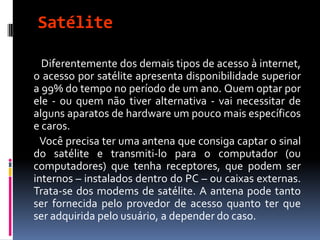 Satélite
Diferentemente dos demais tipos de acesso à internet,
o acesso por satélite apresenta disponibilidade superior
a 99% do tempo no período de um ano. Quem optar por
ele - ou quem não tiver alternativa - vai necessitar de
alguns aparatos de hardware um pouco mais específicos
e caros.
Você precisa ter uma antena que consiga captar o sinal
do satélite e transmiti-lo para o computador (ou
computadores) que tenha receptores, que podem ser
internos – instalados dentro do PC – ou caixas externas.
Trata-se dos modems de satélite. A antena pode tanto
ser fornecida pelo provedor de acesso quanto ter que
ser adquirida pelo usuário, a depender do caso.
 