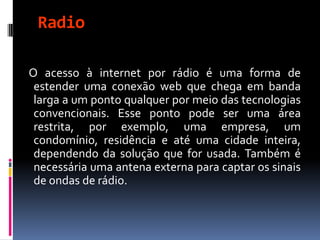Radio
O acesso à internet por rádio é uma forma de
estender uma conexão web que chega em banda
larga a um ponto qualquer por meio das tecnologias
convencionais. Esse ponto pode ser uma área
restrita, por exemplo, uma empresa, um
condomínio, residência e até uma cidade inteira,
dependendo da solução que for usada. Também é
necessária uma antena externa para captar os sinais
de ondas de rádio.
 
