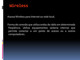 Wireless
AcessoWireless para Internet ou rede local.
Forma de conexão que utiliza ondas de rádio em determinada
freqüência. Utiliza equipamentos (antena interna) que
permite conectar a um ponto de acesso ou a outros
computadores.
 