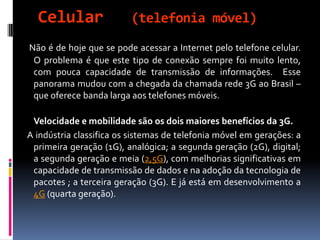 Celular (telefonia móvel)
Não é de hoje que se pode acessar a Internet pelo telefone celular.
O problema é que este tipo de conexão sempre foi muito lento,
com pouca capacidade de transmissão de informações. Esse
panorama mudou com a chegada da chamada rede 3G ao Brasil –
que oferece banda larga aos telefones móveis.
Velocidade e mobilidade são os dois maiores benefícios da 3G.
A indústria classifica os sistemas de telefonia móvel em gerações: a
primeira geração (1G), analógica; a segunda geração (2G), digital;
a segunda geração e meia (2,5G), com melhorias significativas em
capacidade de transmissão de dados e na adoção da tecnologia de
pacotes ; a terceira geração (3G). E já está em desenvolvimento a
4G (quarta geração).
 