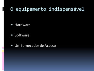 O equipamento indispensável
 Hardware
 Software
 Um fornecedor de Acesso
 