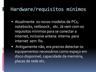 Hardware/requisitos mínimos
 Atualmente os novos modelos de PCs,
notebocks, netboock , etc. Já vem com os
requisitos mínimos para se conectar a
internet, inclusive antena interna para
internet sem fio.
 Antigamente não, era preciso detectar os
equipamentos necessários como espaço em
disco disponível, capacidade da memória,
placas de rede etc.
 