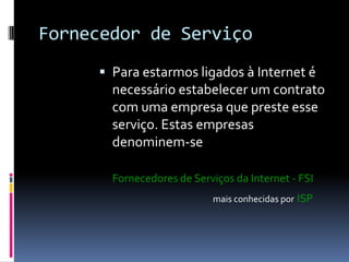 Fornecedor de Serviço
 Para estarmos ligados à Internet é
necessário estabelecer um contrato
com uma empresa que preste esse
serviço. Estas empresas
denominem-se
Fornecedores de Serviços da Internet - FSI
mais conhecidas por ISP
 