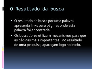 O Resultado da busca
 O resultado da busca por uma palavra
apresenta links para páginas onde esta
palavra foi encontrada.
 Os buscadores utilizam mecanismos para que
as páginas mais importantes no resultado
de uma pesquisa, apareçam logo no início.
 