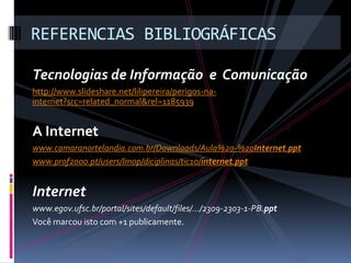 Tecnologias de Informação e Comunicação
http://www.slideshare.net/lilipereira/perigos-na-
internet?src=related_normal&rel=1185939
A Internet
www.camaranortelandia.com.br/Downloads/Aula%20-%20Internet.ppt
www.prof2000.pt/users/lmop/diciplinas/tic10/internet.ppt
Internet
www.egov.ufsc.br/portal/sites/default/files/.../2309-2303-1-PB.ppt
Você marcou isto com +1 publicamente.
REFERENCIAS BIBLIOGRÁFICAS
 