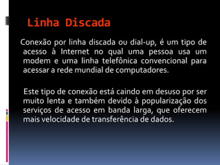 Linha Discada
Conexão por linha discada ou dial-up, é um tipo de
acesso à Internet no qual uma pessoa usa um
modem e uma linha telefônica convencional para
acessar a rede mundial de computadores.
Este tipo de conexão está caindo em desuso por ser
muito lenta e também devido à popularização dos
serviços de acesso em banda larga, que oferecem
mais velocidade de transferência de dados.
 