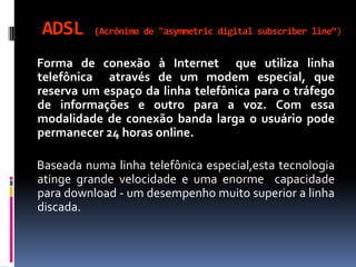 ADSL (Acrônimo de "asymmetric digital subscriber line“)
Forma de conexão à Internet que utiliza linha
telefônica através de um modem especial, que
reserva um espaço da linha telefônica para o tráfego
de informações e outro para a voz. Com essa
modalidade de conexão banda larga o usuário pode
permanecer 24 horas online.
Baseada numa linha telefônica especial,esta tecnologia
atinge grande velocidade e uma enorme capacidade
para download - um desempenho muito superior a linha
discada.
 
