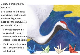 O tsuru é uma ave grou
japonesa.
Ela é sagrada e simboliza
longevidade, sorte, saúde
e fortuna. Segundo a
lenda dos mil tsurus, essa
ave vive até mil anos.
- Se vocês fizerem mil
origamis de tsuru, os
céus concedem-vos um
desejo – disse obaatian.
- Então vamos fazer cem
mil – gritámos eu e a
minha irmã.
 