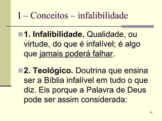 10
I – Conceitos – infalibilidade
1. Infalibilidade. Qualidade, ou
virtude, do que é infalível; é algo
que jamais poderá falhar.
2. Teológico. Doutrina que ensina
ser a Bíblia infalível em tudo o que
diz. Eis porque a Palavra de Deus
pode ser assim considerada:
 