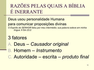 13
RAZÕES PELAS QUAIS A BÍBLIA
É INERRANTE
Deus usou personalidade Humana
para comunicar proposições divinas
O Espírito do SENHOR falou por meu intermédio; sua palavra esteve em minha
língua. II Sm 23:2
3 fatores
A. Deus – Causador original
B. Homem – Instrumento
C. Autoridade – escrita – produto final
 