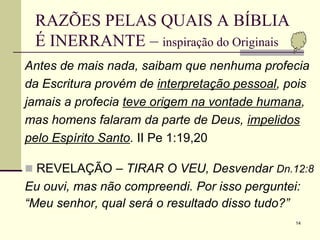 14
RAZÕES PELAS QUAIS A BÍBLIA
É INERRANTE – inspiração do Originais
Antes de mais nada, saibam que nenhuma profecia
da Escritura provém de interpretação pessoal, pois
jamais a profecia teve origem na vontade humana,
mas homens falaram da parte de Deus, impelidos
pelo Espírito Santo. II Pe 1:19,20
 REVELAÇÃO – TIRAR O VEU, Desvendar Dn.12:8
Eu ouvi, mas não compreendi. Por isso perguntei:
“Meu senhor, qual será o resultado disso tudo?”
 