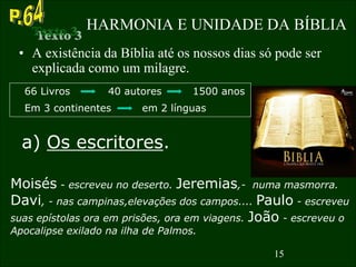 15
HARMONIA E UNIDADE DA BÍBLIA
• A existência da Bíblia até os nossos dias só pode ser
explicada como um milagre.
66 Livros 40 autores 1500 anos
a) Os escritores.
Em 3 continentes em 2 línguas
Moisés - escreveu no deserto. Jeremias,- numa masmorra.
Davi, - nas campinas,elevações dos campos.... Paulo - escreveu
suas epístolas ora em prisões, ora em viagens. João - escreveu o
Apocalipse exilado na ilha de Palmos.
15
 