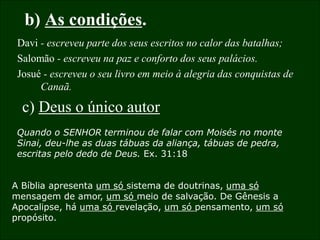 16
b) As condições.
Davi - escreveu parte dos seus escritos no calor das batalhas;
Salomão - escreveu na paz e conforto dos seus palácios.
Josué - escreveu o seu livro em meio à alegria das conquistas de
Canaã.
c) Deus o único autor
Quando o SENHOR terminou de falar com Moisés no monte
Sinai, deu-lhe as duas tábuas da aliança, tábuas de pedra,
escritas pelo dedo de Deus. Ex. 31:18
A Bíblia apresenta um só sistema de doutrinas, uma só
mensagem de amor, um só meio de salvação. De Gênesis a
Apocalipse, há uma só revelação, um só pensamento, um só
propósito.
 
