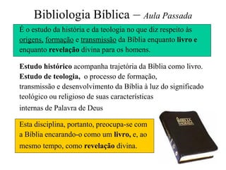 2
Bibliologia Bíblica – Aula Passada
É o estudo da história e da teologia no que diz respeito às
origens, formação e transmissão da Bíblia enquanto livro e
enquanto revelação divina para os homens.
Estudo histórico acompanha trajetória da Bíblia como livro.
Estudo de teologia, o processo de formação,
transmissão e desenvolvimento da Bíblia à luz do significado
teológico ou religioso de suas características
internas de Palavra de Deus
Esta disciplina, portanto, preocupa-se com
a Bíblia encarando-o como um livro, e, ao
mesmo tempo, como revelação divina.
 