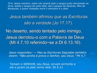 20
Jesus também afirmou que as Escrituras
são a verdade (Jo 17.17).
No deserto, sendo tentado pelo inimigo,
Jesus derrotou-o com a Palavra de Deus
(Mt 4.7,10 referindo~se a Dt 6.13,16).
Temam o SENHOR, seu Deus, sirvam somente a
ele e jurem só pelo nome dele. Dt 6.13
Jesus respondeu: — Mas as Escrituras Sagradas também
dizem: “Não ponha à prova o Senhor, seu Deus.” Mt 4.7
35 E, dessa maneira, sobre vós recairá todo o sangue justo derramado na
terra, desde o sangue do justo Abel, até o sangue de Zacarias, filho de
Baraquias, a quem matastes entre o santuário e o altar.
 