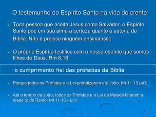 21
O testemunho do Espírito Santo na vida do crente
 Toda pessoa que aceita Jesus como Salvador, o Espírito
Santo põe em sua alma a certeza quanto à autoria da
Bíblia. Não é preciso ninguém ensinar isso
 O próprio Espírito testifica com o nosso espírito que somos
filhos de Deus. Rm 8.16
 Porque todos os Profetas e a Lei profetizaram até João. Mt 11.13 (AR)
 Até o tempo de João, todos os Profetas e a Lei de Moisés falaram a
respeito do Reino. Mt 11.13 - BLH
o cumprimento fiel das profecias da Bíblia
 