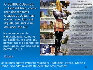 23
O SENHOR Deus diz:
— Belém-Efrata, você é
uma das menores
cidades de Judá, mas
do seu meio farei sair
aquele que será o rei
de Israel. Mq 5.2
Provas
Os últimos quatro impérios mundiais - Babilônia, Pérsia, Grécia e
Roma; são admiravelmente descritos séculos antes
No segundo ano de
Nabucodonosor como rei
da Babilônia, ele teve uns
sonhos que o deixaram tão
preocupado, que não podia
dormir. Dn 2.1
 