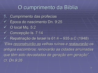 25
O cumprimento da Bíblia
1. Cumprimento das profecias
 Época do nascimento Dn. 9:25
 O local Mq. 5:2
 Concepção Is. 7:14
 Repatriação de Israel Is 61:4 – 935 a.C (1948)
“Eles reconstruirão as velhas ruínas e restaurarão os
antigos escombros; renovarão as cidades arruinadas
que têm sido devastadas de geração em geração”.
Cf. Dn.9:26
 