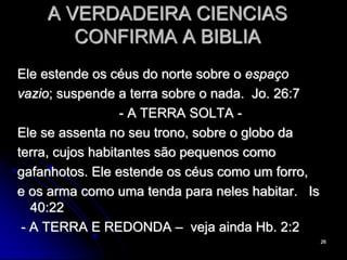 26
A VERDADEIRA CIENCIAS
CONFIRMA A BIBLIA
Ele estende os céus do norte sobre o espaço
vazio; suspende a terra sobre o nada. Jo. 26:7
- A TERRA SOLTA -
Ele se assenta no seu trono, sobre o globo da
terra, cujos habitantes são pequenos como
gafanhotos. Ele estende os céus como um forro,
e os arma como uma tenda para neles habitar. Is
40:22
- A TERRA E REDONDA – veja ainda Hb. 2:2
 