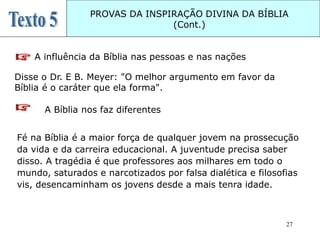 27
PROVAS DA INSPIRAÇÃO DIVINA DA BÍBLIA
(Cont.)
A influência da Bíblia nas pessoas e nas nações
Disse o Dr. E B. Meyer: "O melhor argumento em favor da
Bíblia é o caráter que ela forma".
A Bíblia nos faz diferentes
Fé na Bíblia é a maior força de qualquer jovem na prossecução
da vida e da carreira educacional. A juventude precisa saber
disso. A tragédia é que professores aos milhares em todo o
mundo, saturados e narcotizados por falsa dialética e filosofias
vis, desencaminham os jovens desde a mais tenra idade.
 