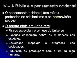29
IV – A Bíblia e o pensamento ocidental
 O pensamento ocidental tem raízes
profundas no cristianismo e na cosmovisão
biblica:
 O tempo viaja em linha reta:
 Fisicos especulam o começo do Universo
 Biólogos especulam sobre as mudanças nas
espécies.
 Sociólogos mapeiam o progresso das
sociedades.
 Futuristas se preocupam com o fim da raça
humana.
 